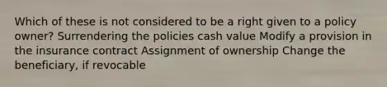 Which of these is not considered to be a right given to a policy owner? Surrendering the policies cash value Modify a provision in the insurance contract Assignment of ownership Change the beneficiary, if revocable