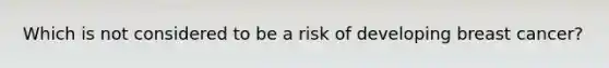 Which is not considered to be a risk of developing breast cancer?