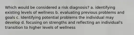 Which would be considered a risk diagnosis? a. identifying existing levels of wellness b. evaluating previous problems and goals c. Identifying potential problems the individual may develop d. focusing on strengths and reflecting an individual's transition to higher levels of wellness