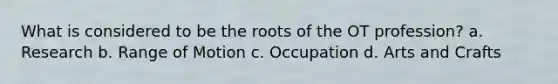 What is considered to be the roots of the OT profession? a. Research b. Range of Motion c. Occupation d. Arts and Crafts