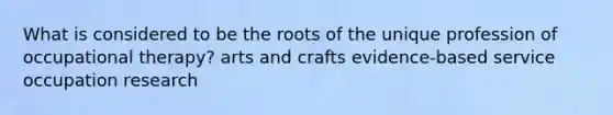 What is considered to be the roots of the unique profession of occupational therapy? arts and crafts evidence-based service occupation research