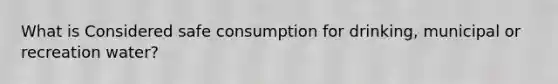 What is Considered safe consumption for drinking, municipal or recreation water?