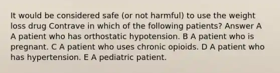 It would be considered safe (or not harmful) to use the weight loss drug Contrave in which of the following patients? Answer A A patient who has orthostatic hypotension. B A patient who is pregnant. C A patient who uses chronic opioids. D A patient who has hypertension. E A pediatric patient.