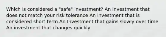 Which is considered a "safe" investment? An investment that does not match your risk tolerance An investment that is considered short term An Investment that gains slowly over time An investment that changes quickly