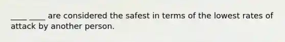 ____ ____ are considered the safest in terms of the lowest rates of attack by another person.