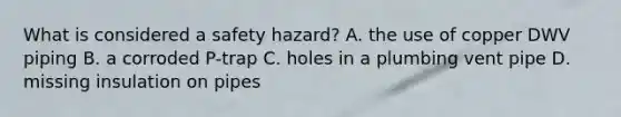 What is considered a safety hazard? A. the use of copper DWV piping B. a corroded P-trap C. holes in a plumbing vent pipe D. missing insulation on pipes