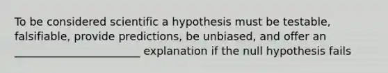 To be considered scientific a hypothesis must be testable, falsifiable, provide predictions, be unbiased, and offer an _______________________ explanation if the null hypothesis fails