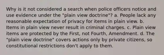 Why is it not considered a search when police officers notice and use evidence under the "plain view doctrine"? a. People lack any reasonable expectation of privacy for items in plain view. b. Items in plain view never result in criminal charges. c. Plain view items are protected by the First, not Fourth, Amendment. d. The "plain view doctrine" covers actions only by private citizens, so constitutional restrictions don't apply to them.