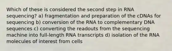 Which of these is considered the second step in RNA sequencing? a) fragmentation and preparation of the cDNAs for sequencing b) conversion of the RNA to complementary DNA sequences c) converting the readouts from the sequencing machine into full-length RNA transcripts d) isolation of the RNA molecules of interest from cells