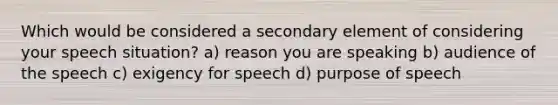 Which would be considered a secondary element of considering your speech situation? a) reason you are speaking b) audience of the speech c) exigency for speech d) purpose of speech