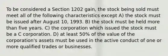 To be considered a Section 1202 gain, the stock being sold must meet all of the following characteristics except A) the stock must be issued after August 10, 1993. B) the stock must be held more than five years. C) the corporation which issued the stock must be a C corporation. D) at least 50% of the value of the corporation's assets must be used in the active conduct of one or more qualified trades or businesses.