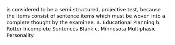 is considered to be a semi-structured, projective test, because the items consist of sentence items which must be woven into a complete thought by the examinee. a. Educational Planning b. Rotter Incomplete Sentences Blank c. Minnesota Multiphasic Personality