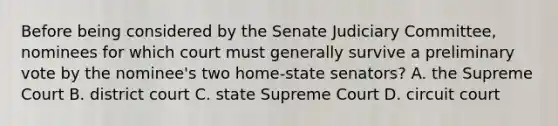 Before being considered by the Senate Judiciary Committee, nominees for which court must generally survive a preliminary vote by the nominee's two home-state senators? A. the Supreme Court B. district court C. state Supreme Court D. circuit court