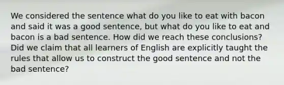 We considered the sentence what do you like to eat with bacon and said it was a good sentence, but what do you like to eat and bacon is a bad sentence. How did we reach these conclusions? Did we claim that all learners of English are explicitly taught the rules that allow us to construct the good sentence and not the bad sentence?