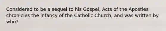 Considered to be a sequel to his Gospel, Acts of the Apostles chronicles the infancy of the Catholic Church, and was written by who?