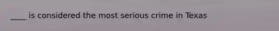 ____ is considered the most serious crime in Texas