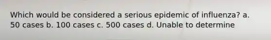 Which would be considered a serious epidemic of influenza? a. 50 cases b. 100 cases c. 500 cases d. Unable to determine