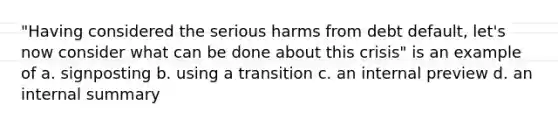 "Having considered the serious harms from debt default, let's now consider what can be done about this crisis" is an example of a. signposting b. using a transition c. an internal preview d. an internal summary