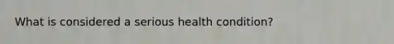 What is considered a serious health condition?