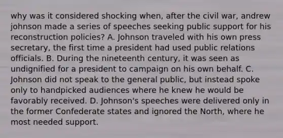 why was it considered shocking when, after the civil war, andrew johnson made a series of speeches seeking public support for his reconstruction policies? A. Johnson traveled with his own press secretary, the first time a president had used public relations officials. B. During the nineteenth century, it was seen as undignified for a president to campaign on his own behalf. C. Johnson did not speak to the general public, but instead spoke only to handpicked audiences where he knew he would be favorably received. D. Johnson's speeches were delivered only in the former Confederate states and ignored the North, where he most needed support.