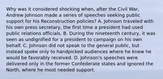 Why was it considered shocking when, after the Civil War, Andrew Johnson made a series of speeches seeking public support for his Reconstruction policies? A. Johnson traveled with his own press secretary, the first time a president had used public relations officials. B. During the nineteenth century, it was seen as undignified for a president to campaign on his own behalf. C. Johnson did not speak to the general public, but instead spoke only to handpicked audiences where he knew he would be favorably received. D. Johnson's speeches were delivered only in the former Confederate states and ignored the North, where he most needed support.