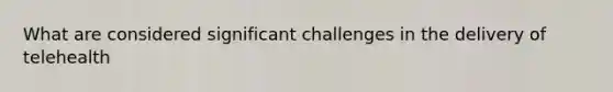 What are considered significant challenges in the delivery of telehealth