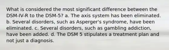 What is considered the most significant difference between the DSM-IV-R to the DSM-5? a. The axis system has been eliminated. b. Several disorders, such as Asperger's syndrome, have been eliminated. c. Several disorders, such as gambling addiction, have been added. d. The DSM 5 stipulates a treatment plan and not just a diagnosis.