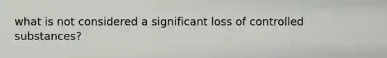 what is not considered a significant loss of controlled substances?