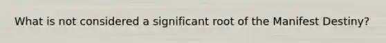 What is not considered a significant root of the Manifest Destiny?