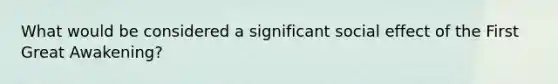 What would be considered a significant social effect of the First Great Awakening?