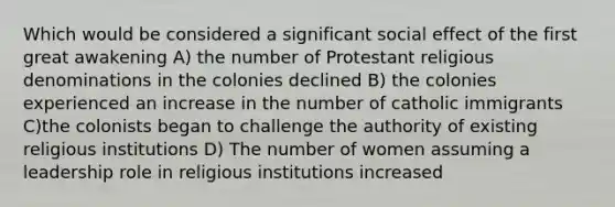 Which would be considered a significant social effect of the first great awakening A) the number of Protestant religious denominations in the colonies declined B) the colonies experienced an increase in the number of catholic immigrants C)the colonists began to challenge the authority of existing religious institutions D) The number of women assuming a leadership role in religious institutions increased