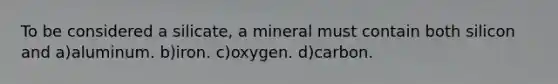 To be considered a silicate, a mineral must contain both silicon and a)aluminum. b)iron. c)oxygen. d)carbon.