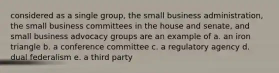 considered as a single group, the small business administration, the small business committees in the house and senate, and small business advocacy groups are an example of a. an iron triangle b. a conference committee c. a regulatory agency d. dual federalism e. a third party