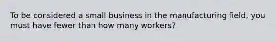 To be considered a small business in the manufacturing field, you must have fewer than how many workers?