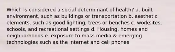 Which is considered a social determinant of health? a. built environment, such as buildings or transportation b. aesthetic elements, such as good lighting, trees or benches c. worksites, schools, and recreational settings d. Housing, homes and neighborhoods e. exposure to mass media & emerging technologies such as the internet and cell phones