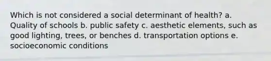 Which is not considered a social determinant of health? a. Quality of schools b. public safety c. aesthetic elements, such as good lighting, trees, or benches d. transportation options e. socioeconomic conditions