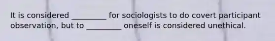 It is considered _________ for sociologists to do covert participant observation, but to _________ oneself is considered unethical.