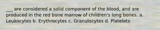 ___ are considered a solid component of the blood, and are produced in the red bone marrow of children's long bones. a. Leukocytes b. Erythrocytes c. Granulocytes d. Platelets