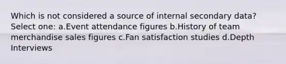 Which is not considered a source of internal secondary data? Select one: a.Event attendance figures b.History of team merchandise sales figures c.Fan satisfaction studies d.Depth Interviews