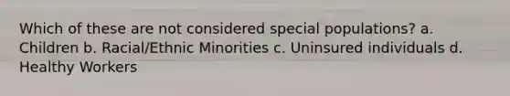 Which of these are not considered special populations? a. Children b. Racial/Ethnic Minorities c. Uninsured individuals d. Healthy Workers