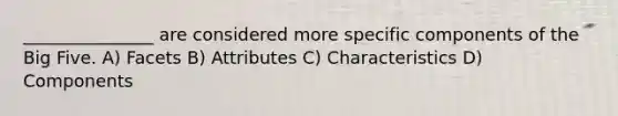 _______________ are considered more specific components of the Big Five. A) Facets B) Attributes C) Characteristics D) Components