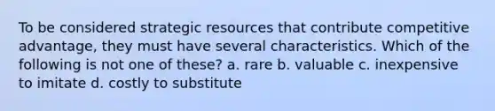 To be considered strategic resources that contribute competitive advantage, they must have several characteristics. Which of the following is not one of these? a. rare b. valuable c. inexpensive to imitate d. costly to substitute