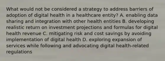 What would not be considered a strategy to address barriers of adoption of digital health in a healthcare entity? A. enabling data sharing and integration with other health entities B. developing realistic return on investment projections and formulas for digital health revenue C. mitigating risk and cost savings by avoiding implementation of digital health D. exploring expansion of services while following and advocating digital health-related regulations