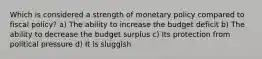 Which is considered a strength of monetary policy compared to fiscal policy? a) The ability to increase the budget deficit b) The ability to decrease the budget surplus c) Its protection from political pressure d) It is sluggish