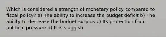 Which is considered a strength of monetary policy compared to fiscal policy? a) The ability to increase the budget deficit b) The ability to decrease the budget surplus c) Its protection from political pressure d) It is sluggish