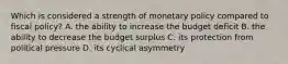 Which is considered a strength of monetary policy compared to fiscal policy? A. the ability to increase the budget deficit B. the ability to decrease the budget surplus C. its protection from political pressure D. its cyclical asymmetry