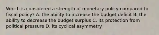 Which is considered a strength of monetary policy compared to fiscal policy? A. the ability to increase the budget deficit B. the ability to decrease the budget surplus C. its protection from political pressure D. its cyclical asymmetry