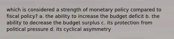 which is considered a strength of monetary policy compared to fiscal policy? a. the ability to increase the budget deficit b. the ability to decrease the budget surplus c. its protection from political pressure d. its cyclical asymmetry