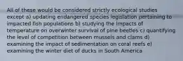 All of these would be considered strictly ecological studies except a) updating endangered species legislation pertaining to impacted fish populations b) studying the impacts of temperature on overwinter survival of pine beetles c) quantifying the level of competition between mussels and clams d) examining the impact of sedimentation on coral reefs e) examining the winter diet of ducks in South America