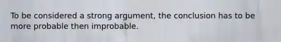 To be considered a strong argument, the conclusion has to be more probable then improbable.